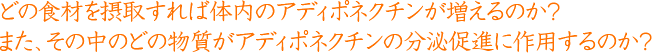 どの食材を摂取すれば体内のアディポネクチンが増えるのか？また、その中のどの物質がアディポネクチンの分泌促進に作用するのか？