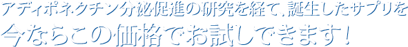 アディポネクチン分泌促進の研究を経て、誕生したサプリを今ならこの価格でお試しできます！