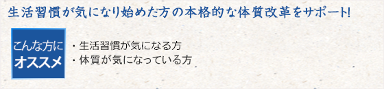 生活習慣が気になり始めた方の本格的な体質改革をサポート！